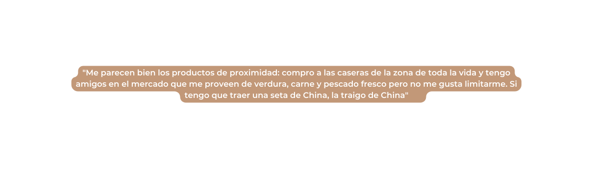 Me parecen bien los productos de proximidad compro a las caseras de la zona de toda la vida y tengo amigos en el mercado que me proveen de verdura carne y pescado fresco pero no me gusta limitarme Si tengo que traer una seta de China la traigo de China